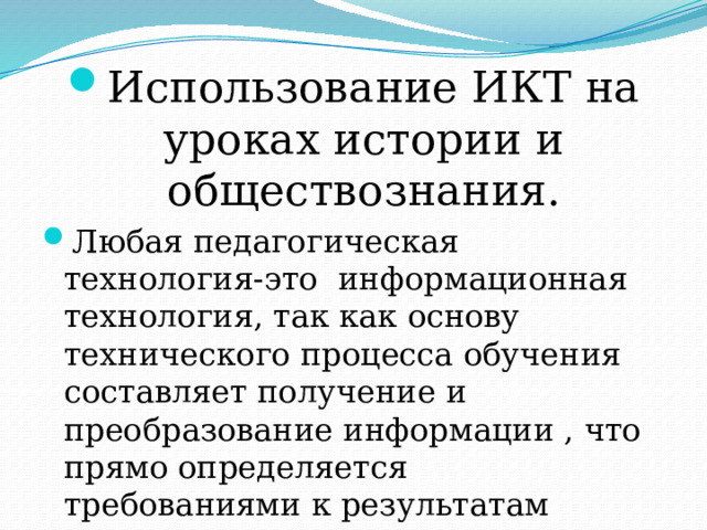 Использование ИКТ на уроках истории и обществознания. Любая педагогическая технология-это информационная технология, так как основу технического процесса обучения составляет получение и преобразование информации , что прямо определяется требованиями к результатам реализации к ООП, определяемым ФГОС. 