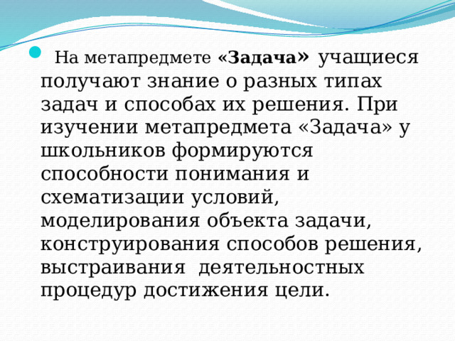  На метапредмете «Задача » учащиеся получают знание о разных типах задач и способах их решения. При изучении метапредмета «Задача» у школьников формируются способности понимания и схематизации условий, моделирования объекта задачи, конструирования способов решения, выстраивания деятельностных процедур достижения цели. 
