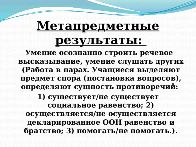 Метапредметные результаты:  Умение осознанно строить речевое высказывание, умение слушать других (Работа в парах. Учащиеся выделяют предмет спора (постановка вопросов), определяют сущность противоречий: 1) существует/не существует социальное равенство; 2) осуществляется/не осуществляется декларированное ООН равенство и братство; 3) помогать/не помогать.). 