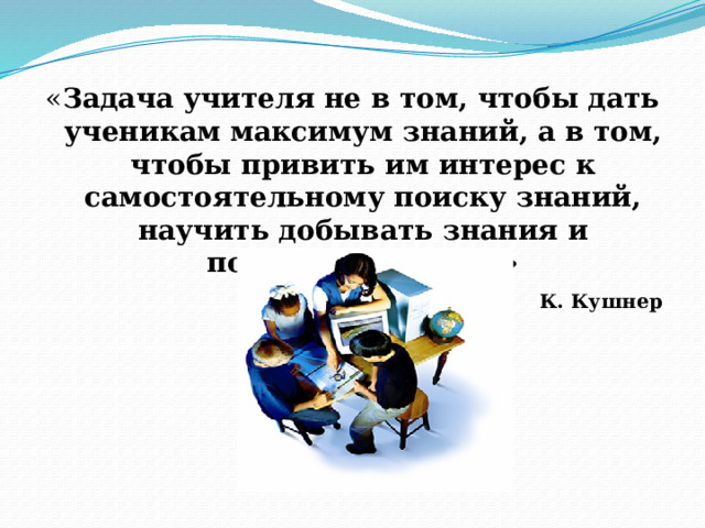 « Задача учителя не в том, чтобы дать ученикам максимум знаний, а в том, чтобы привить им интерес к самостоятельному поиску знаний, научить добывать знания и пользоваться ими»  К. Кушнер  