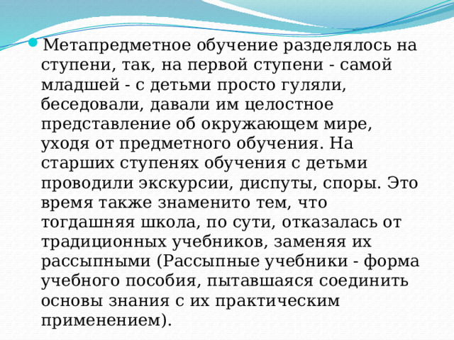 Метапредметное обучение разделялось на ступени, так, на первой ступени - самой младшей - с детьми просто гуляли, беседовали, давали им целостное представление об окружающем мире, уходя от предметного обучения. На старших ступенях обучения с детьми проводили экскурсии, диспуты, споры. Это время также знаменито тем, что тогдашняя школа, по сути, отказалась от традиционных учебников, заменяя их рассыпными (Рассыпные учебники - форма учебного пособия, пытавшаяся соединить основы знания с их практическим применением). 