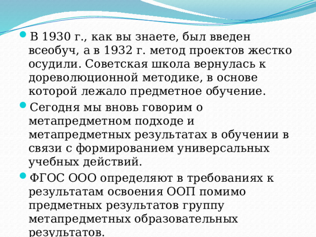 В 1930 г., как вы знаете, был введен всеобуч, а в 1932 г. метод проектов жестко осудили. Советская школа вернулась к дореволюционной методике, в основе которой лежало предметное обучение. Сегодня мы вновь говорим о метапредметном подходе и метапредметных результатах в обучении в связи с формированием универсальных учебных действий. ФГОС ООО определяют в требованиях к результатам освоения ООП помимо предметных результатов группу метапредметных образовательных результатов. 