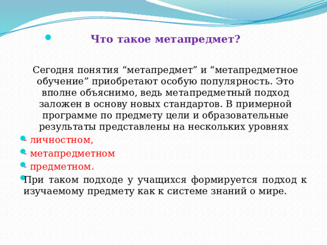 Что такое метапредмет?     Сегодня понятия “метапредмет” и “метапредметное обучение” приобретают особую популярность. Это вполне объяснимо, ведь метапредметный подход заложен в основу новых стандартов. В примерной программе по предмету цели и образовательные результаты представлены на нескольких уровнях - личностном, - метапредметном - предметном. При таком подходе у учащихся формируется подход к изучаемому предмету как к системе знаний о мире. 