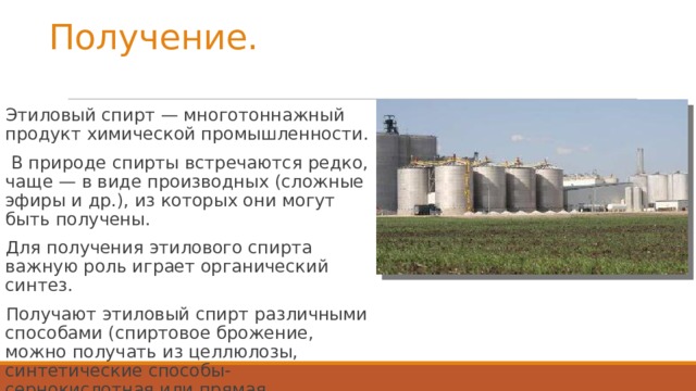 Получение. Этиловый спирт — многотоннажный продукт химической промышленности.  В природе спирты встречаются редко, чаще — в виде производных (сложные эфиры и др.), из которых они могут быть получены. Для получения этилового спирта важную роль играет органический синтез. Получают этиловый спирт различными способами (спиртовое брожение, можно получать из целлюлозы, синтетические способы-сернокислотная или прямая гидратация этилена и синтез-газа.)  