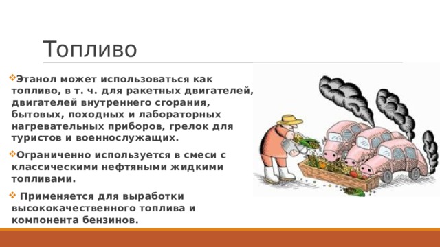 Топливо Этанол может использоваться как топливо, в т. ч. для ракетных двигателей, двигателей внутреннего сгорания, бытовых, походных и лабораторных нагревательных приборов, грелок для туристов и военнослужащих. Ограниченно используется в смеси с классическими нефтяными жидкими топливами.  Применяется для выработки высококачественного топлива и компонента бензинов. 