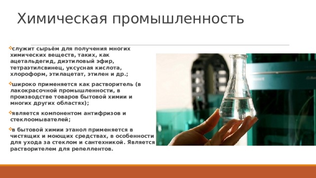 Химическая промышленность   служит сырьём для получения многих химических веществ, таких, как ацетальдегид, диэтиловый эфир, тетраэтилсвинец, уксусная кислота, хлороформ, этилацетат, этилен и др.; широко применяется как растворитель (в лакокрасочной промышленности, в производстве товаров бытовой химии и многих других областях); является компонентом антифризов и стеклоомывателей; в бытовой химии этанол применяется в чистящих и моющих средствах, в особенности для ухода за стеклом и сантехникой. Является растворителем для репеллентов. 