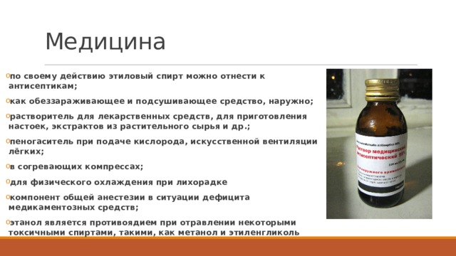 Медицина по своему действию этиловый спирт можно отнести к антисептикам; как обеззараживающее и подсушивающее средство, наружно; растворитель для лекарственных средств, для приготовления настоек, экстрактов из растительного сырья и др.; пеногаситель при подаче кислорода, искусственной вентиляции лёгких; в согревающих компрессах; для физического охлаждения при лихорадке компонент общей анестезии в ситуации дефицита медикаментозных средств; этанол является противоядием при отравлении некоторыми токсичными спиртами, такими, как метанол и этиленгликоль 