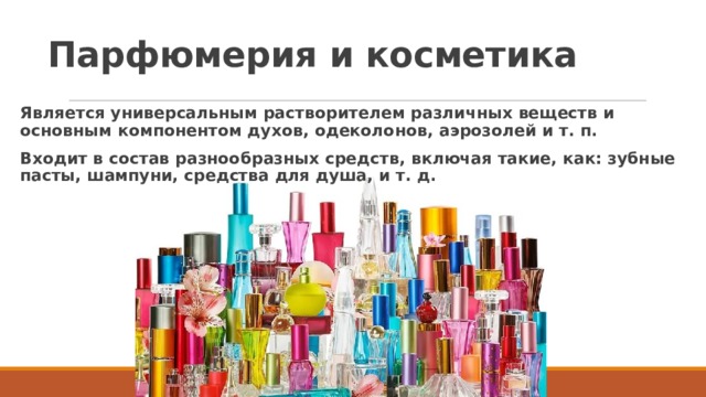 Парфюмерия и косметика Является универсальным растворителем различных веществ и основным компонентом духов, одеколонов, аэрозолей и т. п. Входит в состав разнообразных средств, включая такие, как: зубные пасты, шампуни, средства для душа, и т. д.  