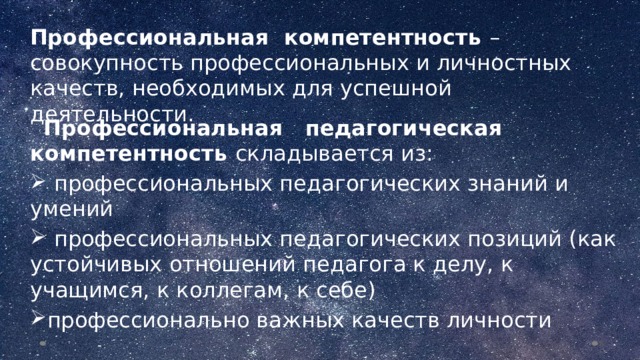 Профессиональная компетентность – совокупность профессиональных и личностных качеств, необходимых для успешной деятельности.  Профессиональная педагогическая компетентность складывается из:  профессиональных педагогических знаний и умений  профессиональных педагогических позиций (как устойчивых отношений педагога к делу, к учащимся, к коллегам, к себе) профессионально важных качеств личности  