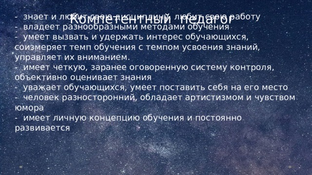 Компетентный педагог - знает и любит свою дисциплину, любит свою работу  - владеет разнообразными методами обучения  - умеет вызвать и удержать интерес обучающихся, соизмеряет темп обучения с темпом усвоения знаний, управляет их вниманием.  - имеет четкую, заранее оговоренную систему контроля, объективно оценивает знания  - уважает обучающихся, умеет поставить себя на его место  - человек разносторонний, обладает артистизмом и чувством юмора  - имеет личную концепцию обучения и постоянно развивается  