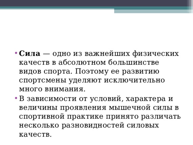 Сила  — одно из важнейших физических качеств в абсолютном большинстве видов спорта. Поэтому ее развитию спортсмены уделяют исключительно много внимания. В зависимости от условий, характера и величины проявления мышечной силы в спортивной практике принято различать несколько разновидностей силовых качеств. 