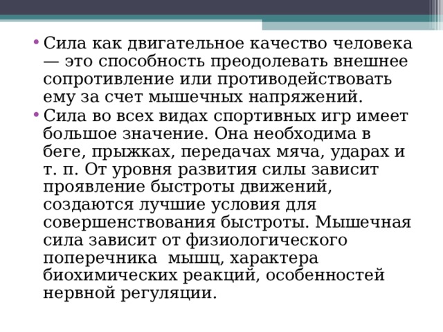 Сила как двигательное качество человека — это способность преодолевать внешнее сопротивление или противодействовать ему за счет мышечных напряжений. Сила во всех видах спортивных игр имеет большое значение. Она необходима в беге, прыжках, передачах мяча, ударах и т. п. От уровня развития силы зависит проявление быстроты движений, создаются лучшие условия для совершенствования быстроты. Мышечная сила зависит от физиологического поперечника мышц, характера биохимических реакций, особенностей нервной регуляции. 