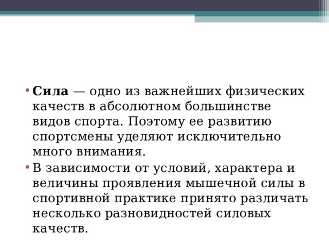 Сила  — одно из важнейших физических качеств в абсолютном большинстве видов спорта. Поэтому ее развитию спортсмены уделяют исключительно много внимания. В зависимости от условий, характера и величины проявления мышечной силы в спортивной практике принято различать несколько разновидностей силовых качеств. 