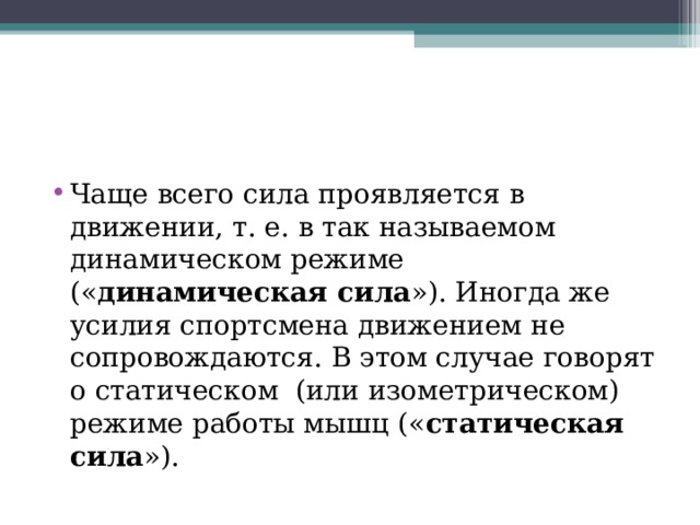 Чаще всего сила проявляется в движении, т. е. в так называемом динамическом режиме (« динамическая сила »). Иногда же усилия спортсмена движением не сопровождаются. В этом случае говорят о статическом  (или изометрическом) режиме работы мышц (« статическая сила »). 
