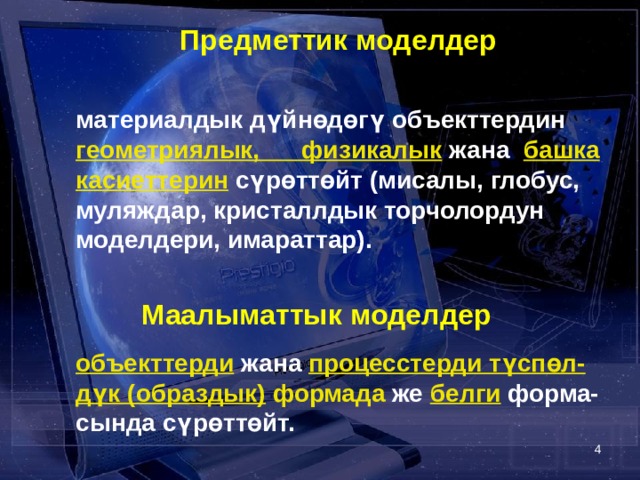  Предметтик моделдер   материалдык дүйнөдөгү объекттердин геометриялык, физикалык жана башка касиеттерин  сүрөттөйт (мисалы, глобус, муляждар, кристаллдык торчолордун моделдери, имараттар).  Маалыматтык моделдер    объекттерди жана процесстерди түспөл-дүк (образдык) формада же белги форма-сында сүрөттөйт.  