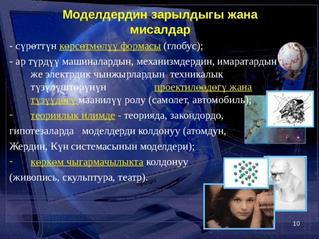  Моделдердин зарылдыгы жана мисалдар - сүрөттүн  көрсөтмөлүү формасы (глобус); - ар түрдүү машиналардын, механизмдердин, имаратардын же электрдик чынжырлардын техникалык түзүлүштөрүнүн проектилөөдөгү жана  түзүүдөгү маанилүү ролу (самолет, автомобиль); теориялык илимде - теорияда, закондордо, гипотезаларда моделдерди колдонуу (атомдун, Жердин, Күн системасынын моделдери); көркөм чыгармачылыкта  колдонуу (живопись, скульптура, театр).   