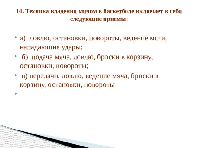 14. Техника владения мячом в баскетболе включает в себя следующие приемы:   а) ловлю, остановки, повороты, ведение мяча, нападающие удары;  б) подача мяча, ловлю, броски в корзину, остановки, повороты;  в) передачи, ловлю, ведение мяча, броски в корзину, остановки, повороты   