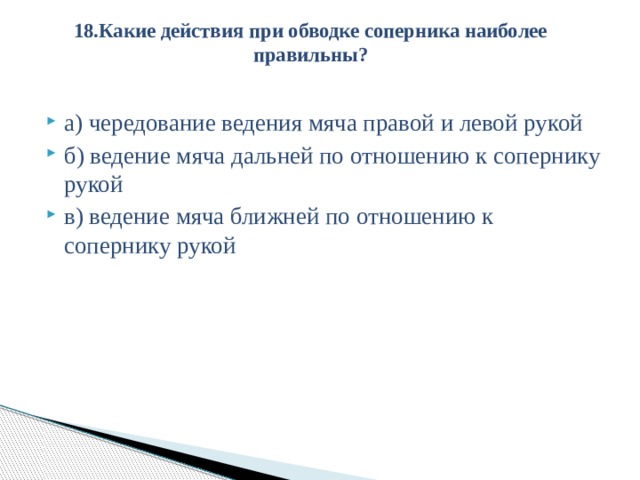 18.Какие действия при обводке соперника наиболее правильны?   а) чередование ведения мяча правой и левой рукой б) ведение мяча дальней по отношению к сопернику рукой в) ведение мяча ближней по отношению к сопернику рукой 