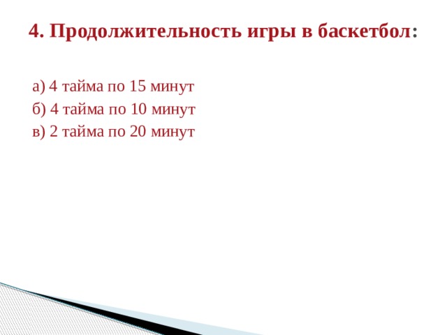 4. Продолжительность игры в баскетбол :   а) 4 тайма по 15 минут б) 4 тайма по 10 минут в) 2 тайма по 20 минут 