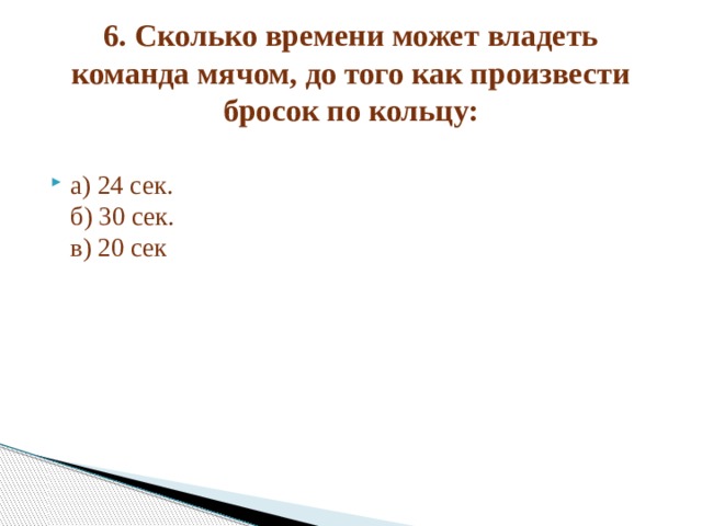 6. Сколько времени может владеть команда мячом, до того как произвести бросок по кольцу:   а) 24 сек.  б) 30 сек.  в) 20 сек 
