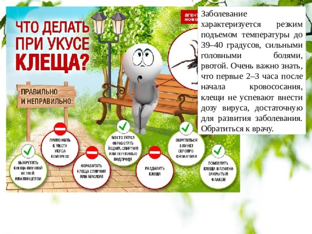 Заболевание характеризуется резким подъемом температуры до 39–40 градусов, сильными головными болями, рвотой. Очень важно знать, что первые 2–3 часа после начала кровососания, клещи не успевают внести дозу вируса, достаточную для развития заболевания. Обратиться к врачу. 