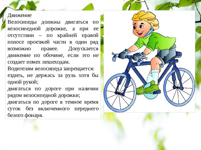 Движение Велосипеды должны двигаться по велосипедной дорожке, а при ее отсутствии – по крайней правой полосе проезжей части в один ряд возможно правее. Допускается движение по обочине, если это не создает помех пешеходам. Водителям велосипеда запрещается: ездить, не держась за руль хотя бы одной рукой; двигаться по дороге при наличии рядом велосипедной дорожки; двигаться по дороге в темное время суток без включенного переднего белого фонаря. 