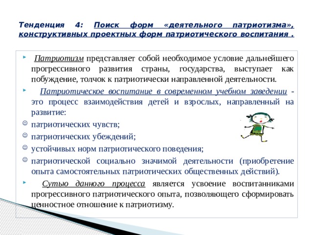  Тенденция 4: Поиск форм «деятельного патриотизма», конструктивных проектных форм патриотического воспитания .    Патриотизм представляет собой необходимое условие дальнейшего прогрессивного развития страны, государства, выступает как побуждение, толчок к патриотически направленной деятельности.       Патриотическое воспитание в современном учебном заведении  - это процесс взаимодействия детей и взрослых, направленный на развитие: патриотических чувств; патриотических убеждений; устойчивых норм патриотического поведения; патриотической социально значимой деятельности (приобретение опыта самостоятельных патриотических общественных действий).       Сутью данного процесса является усвоение воспитанниками прогрессивного патриотического опыта, позволяющего сформировать ценностное отношение к патриотизму. 