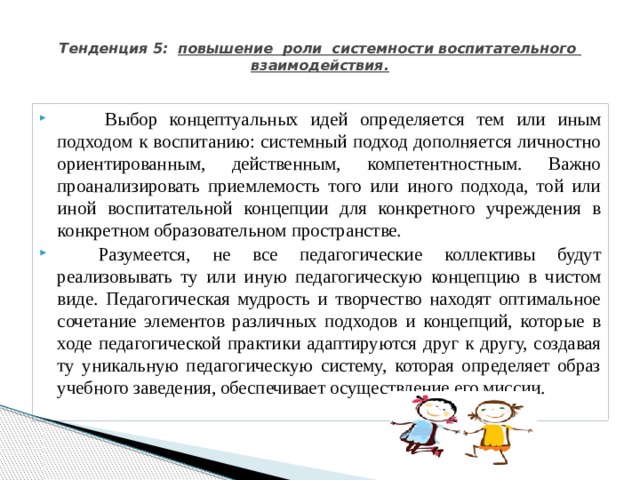  Тенденция 5: повышение роли системности воспитательного взаимодействия.              Выбор концептуальных идей определяется тем или иным подходом к воспитанию: системный подход дополняется личностно ориентированным, действенным, компетентностным. Важно проанализировать приемлемость того или иного подхода, той или иной воспитательной концепции для конкретного учреждения в конкретном образовательном пространстве.           Разумеется, не все педагогические коллективы будут реализовывать ту или иную педагогическую концепцию в чистом виде. Педагогическая мудрость и творчество находят оптимальное сочетание элементов различных подходов и концепций, которые в ходе педагогической практики адаптируются друг к другу, создавая ту уникальную педагогическую систему, которая определяет образ учебного заведения, обеспечивает осуществление его миссии. 