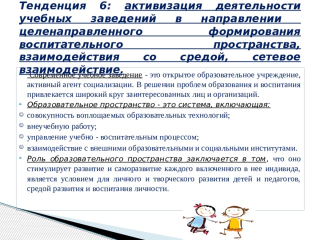  Тенденция 6: активизация деятельности учебных заведений в направлении целенаправленного формирования воспитательного пространства, взаимодействия со средой, сетевое взаимодействие.     Современное учебное заведение - это открытое образовательное учреждение, активный агент социализации. В решении проблем образования и воспитания привлекается широкий круг заинтересованных лиц и организаций. Образовательное пространство - это система, включающая: совокупность воплощаемых образовательных технологий; внеучебную работу; управление учебно - воспитательным процессом; взаимодействие с внешними образовательными и социальными институтами. Роль образовательного пространства заключается в том , что оно стимулирует развитие и саморазвитие каждого включенного в нее индивида, является условием для личного и творческого развития детей и педагогов, средой развития и воспитания личности. 