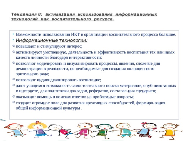  Тенденция 8: активизация использования информационных технологий как воспитательного ресурса.   Возможности использования ИКТ в организации воспитательного процесса большие. Информационные технологии: повышают и стимулируют интерес; активизируют умственную, деятельность и эффективность воспитания тех или иных качеств личности благодаря интерактивности; позволяют моделировать и визуализировать процессы, явления, сложные для демонстрации в реальности, но необходимые для создания полноцен-ного зрительного ряда; позволяют индивидуализировать воспитание; дают учащимся возможность самостоятельного поиска материалов, опуб-ликованных в интернете, для подготовки докладов, рефератов, составле-ния сценариев; оказывают помощь в поисках ответов на проблемные вопросы; создают огромное поле для развития креативных способностей, формиро-вания общей информационной культуры . 