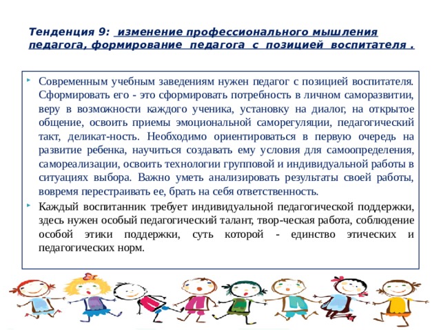  Тенденция 9: изменение профессионального мышления педагога, формирование педагога с позицией воспитателя .   Современным учебным заведениям нужен педагог с позицией воспитателя. Сформировать его - это сформировать потребность в личном саморазвитии, веру в возможности каждого ученика, установку на диалог, на открытое общение, освоить приемы эмоциональной саморегуляции, педагогический такт, деликат-ность. Необходимо ориентироваться в первую очередь на развитие ребенка, научиться создавать ему условия для самоопределения, самореализации, освоить технологии групповой и индивидуальной работы в ситуациях выбора. Важно уметь анализировать результаты своей работы, вовремя перестраивать ее, брать на себя ответственность. Каждый воспитанник требует индивидуальной педагогической поддержки, здесь нужен особый педагогический талант, твор-ческая работа, соблюдение особой этики поддержки, суть которой - единство этических и педагогических норм. 