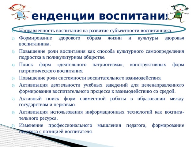 Тенденции воспитания Направленность воспитания на развитие субъектности воспитанника. Формирование здорового образа жизни и культуры здоровья воспитанника. Повышение роли воспитания как способа культурного самоопределения подростка в поликультурном обществе. Поиск форм «деятельного патриотизма», конструктивных форм патриотического воспитания. Повышение роли системности воспитательного взаимодействия. Активизация деятельности учебных заведений для целенаправленного формирования воспитательного процесса к взаимодействию со средой. Активный поиск форм совместной работы в образовании между государством и церковью. Активизация использования информационных технологий как воспита-тельного ресурса. Изменение профессионального мышления педагога, формирование педагога с позицией воспитателя. 