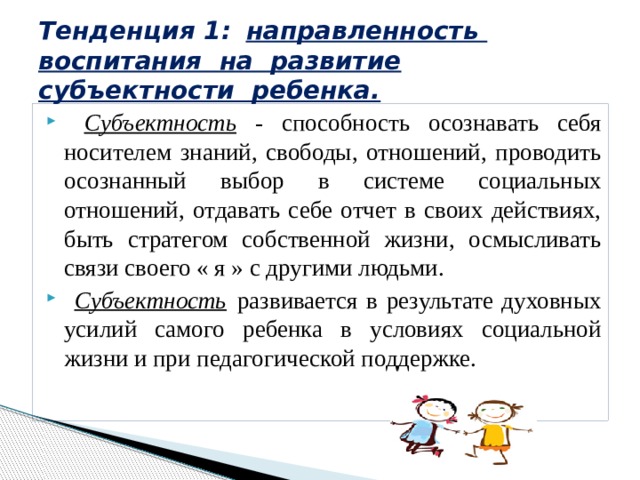 Тенденция 1:  направленность воспитания на развитие субъектности ребенка.  Субъектность - способность осознавать себя носителем знаний, свободы, отношений, проводить осознанный выбор в системе социальных отношений, отдавать себе отчет в своих действиях, быть стратегом собственной жизни, осмысливать связи своего « я » с другими людьми.  Субъектность  развивается в результате духовных усилий самого ребенка в условиях социальной жизни и при педагогической поддержке. 