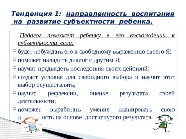 Тенденция 1: направленность воспитания на развитие субъектности ребенка.  Педагог поможет ребенку в его восхождении к субъектности, если: будет побуждать его к свободному выражению своего Я; поможет наладить диалог с другим Я; научит предвидеть последствия своих действий; создаст условия для свободного выбора и научит этот выбор осуществлять; научит рефлексии, оценке результата своей деятельности; поможет выработать умение планировать свою деятельность на основе достигнутого результата. 