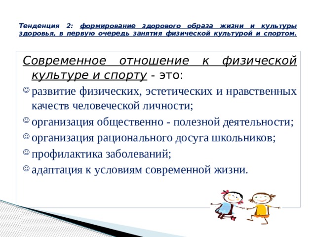  Тенденция 2: формирование здорового образа жизни и культуры здоровья, в первую очередь занятия физической культурой и спортом.   Современное отношение к физической культуре и спорту - это: развитие физических, эстетических и нравственных качеств человеческой личности; организация общественно - полезной деятельности; организация рационального досуга школьников; профилактика заболеваний; адаптация к условиям современной жизни. 