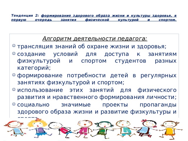  Тенденция 2: формирование здорового образа жизни и культуры здоровья, в первую очередь занятия физической культурой и спортом.   Алгоритм деятельности педагога: трансляция знаний об охране жизни и здоровья; создание условий для доступа к занятиям физкультурой и спортом студентов разных категорий; формирование потребности детей в регулярных занятиях физкультурой и спортом; использование этих занятий для физического развития и нравственного формирования личности; социально значимые проекты пропаганды здорового образа жизни и развитие физкультуры и спорта. 