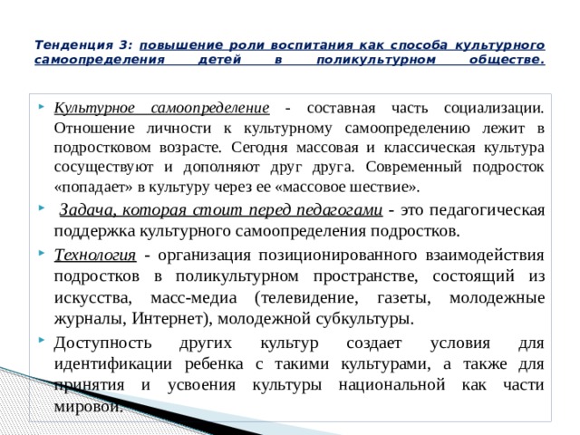  Тенденция 3: повышение роли воспитания как способа культурного самоопределения детей в поликультурном обществе.   Культурное самоопределение - составная часть социализации. Отношение личности к культурному самоопределению лежит в подростковом возрасте. Сегодня массовая и классическая культура сосуществуют и дополняют друг друга. Современный подросток «попадает» в культуру через ее «массовое шествие».  Задача, которая стоит перед педагогами - это педагогическая поддержка культурного самоопределения подростков. Технология - организация позиционированного взаимодействия подростков в поликультурном пространстве, состоящий из искусства, масс-медиа (телевидение, газеты, молодежные журналы, Интернет), молодежной субкультуры. Доступность других культур создает условия для идентификации ребенка с такими культурами, а также для принятия и усвоения культуры национальной как части мировой. 