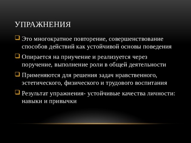 Упражнения Это многократное повторение, совершенствование способов действий как устойчивой основы поведения Опирается на приучение и реализуется через поручение, выполнение роли в общей деятельности Применяются для решения задач нравственного, эстетического, физического и трудового воспитания Результат упражнения- устойчивые качества личности: навыки и привычки 