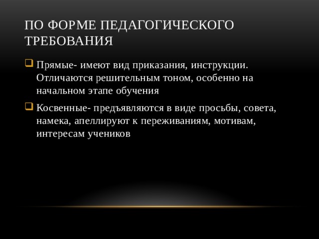 По форме педагогического требования Прямые- имеют вид приказания, инструкции. Отличаются решительным тоном, особенно на начальном этапе обучения Косвенные- предъявляются в виде просьбы, совета, намека, апеллируют к переживаниям, мотивам, интересам учеников 