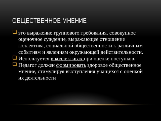 Общественное мнение это выражение группового требования , совокупное оценочное суждение, выражающее отношение коллектива, социальной общественности к различным событиям и явлениям окружающей действительности. Используется в коллективах при оценке поступков. Педагог должен формировать здоровое общественное мнение, стимулируя выступления учащихся с оценкой их деятельности . 