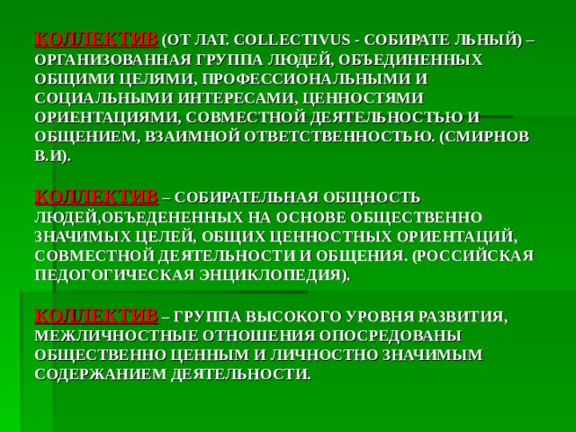 КОЛЛЕКТИВ  (ОТ ЛАТ. COLLECTIVUS  - СОБИРАТЕ ЛЬНЫЙ) – ОРГАНИЗОВАННАЯ ГРУППА ЛЮДЕЙ, ОБЪЕДИНЕННЫХ ОБЩИМИ ЦЕЛЯМИ, ПРОФЕССИОНАЛЬНЫМИ И СОЦИАЛЬНЫМИ ИНТЕРЕСАМИ, ЦЕННОСТЯМИ ОРИЕНТАЦИЯМИ, СОВМЕСТНОЙ ДЕЯТЕЛЬНОСТЬЮ И ОБЩЕНИЕМ, ВЗАИМНОЙ ОТВЕТСТВЕННОСТЬЮ. (СМИРНОВ В.И).   КОЛЛЕКТИВ  – СОБИРАТЕЛЬНАЯ ОБЩНОСТЬ ЛЮДЕЙ,ОБЪЕДЕНЕННЫХ НА ОСНОВЕ ОБЩЕСТВЕННО ЗНАЧИМЫХ ЦЕЛЕЙ, ОБЩИХ ЦЕННОСТНЫХ ОРИЕНТАЦИЙ, СОВМЕСТНОЙ ДЕЯТЕЛЬНОСТИ И ОБЩЕНИЯ. (РОССИЙСКАЯ ПЕДОГОГИЧЕСКАЯ ЭНЦИКЛОПЕДИЯ).   КОЛЛЕКТИВ  – ГРУППА ВЫСОКОГО УРОВНЯ РАЗВИТИЯ, МЕЖЛИЧНОСТНЫЕ ОТНОШЕНИЯ ОПОСРЕДОВАНЫ ОБЩЕСТВЕННО ЦЕННЫМ И ЛИЧНОСТНО ЗНАЧИМЫМ СОДЕРЖАНИЕМ ДЕЯТЕЛЬНОСТИ. 