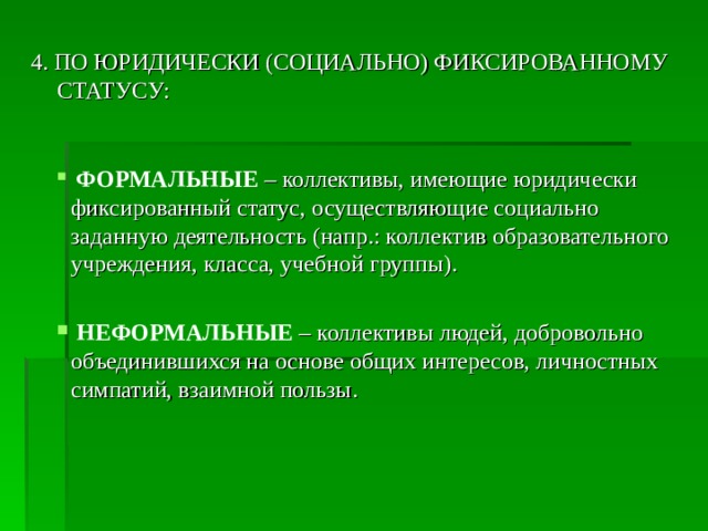 4. ПО ЮРИДИЧЕСКИ (СОЦИАЛЬНО) ФИКСИРОВАННОМУ СТАТУСУ:  ФОРМАЛЬНЫЕ  – коллективы, имеющие юридически фиксированный статус, осуществляющие социально заданную деятельность (напр.: коллектив образовательного учреждения, класса, учебной группы).  НЕФОРМАЛЬНЫЕ  – коллективы людей, добровольно объединившихся на основе общих интересов, личностных симпатий, взаимной пользы. 