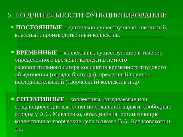 5. ПО ДЛИТЕЛЬНОСТИ ФУНКЦИОНИРОВАНИЯ:  ПОСТОЯННЫЕ  – длительно существующая: школьный, классный, производственный коллектив.  ВРЕМЕННЫЕ – коллективы, существующие в течение определенного времени: коллектив летнего оздоровительного лагеря коллектив временного трудового объединения (отряда, бригады), временный научно-исследовательский (творческий) коллектив и др.  СИТУАТИВНЫЕ  – коллективы, создаваемые или создающиеся для выполнения локальной задачи: свободные отряды у А.С. Макаренко, объединения, организующие коллективные творческие дела в школе В.А. Караковского и т.п. 