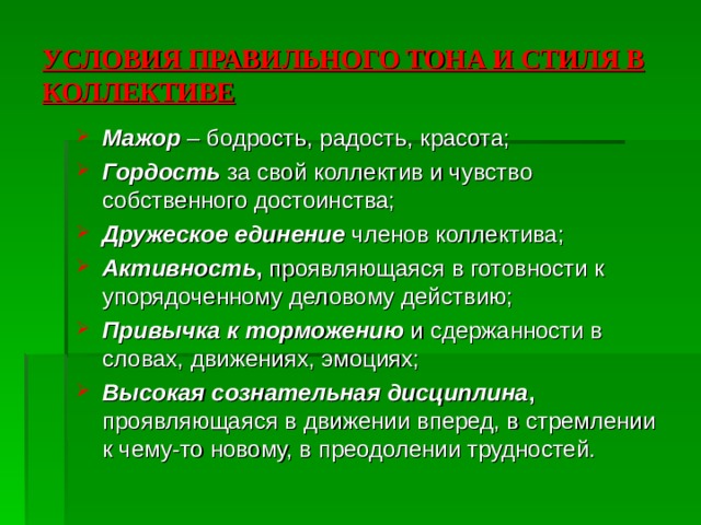 УСЛОВИЯ ПРАВИЛЬНОГО ТОНА И СТИЛЯ В КОЛЛЕКТИВЕ Мажор  – бодрость, радость, красота; Гордость  за свой коллектив и чувство собственного достоинства; Дружеское единение членов коллектива; Активность , проявляющаяся в готовности к упорядоченному деловому действию; Привычка к торможению и сдержанности в словах, движениях, эмоциях; Высокая сознательная дисциплина , проявляющаяся в движении вперед, в стремлении к чему-то новому, в преодолении трудностей. 