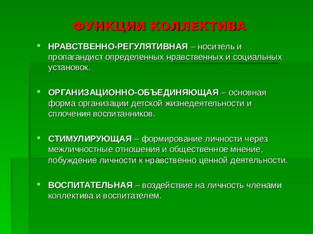 ФУНКЦИИ КОЛЛЕКТИВА НРАВСТВЕННО-РЕГУЛЯТИВНАЯ – носитель и пропагандист определенных нравственных и социальных установок. ОРГАНИЗАЦИОННО-ОБЪЕДИНЯЮЩАЯ – основная форма организации детской жизнедеятельности и сплочения воспитанников. СТИМУЛИРУЮЩАЯ  – формирование личности через межличностные отношения и общественное мнение, побуждение личности к нравственно ценной деятельности.  ВОСПИТАТЕЛЬНАЯ  – воздействие на личность членами коллектива и воспитателем.  