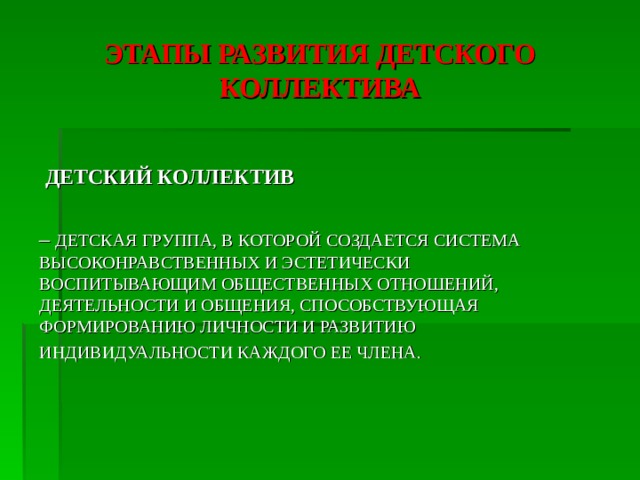 ЭТАПЫ РАЗВИТИЯ ДЕТСКОГО КОЛЛЕКТИВА  ДЕТСКИЙ КОЛЛЕКТИВ  – ДЕТСКАЯ ГРУППА, В КОТОРОЙ СОЗДАЕТСЯ СИСТЕМА ВЫСОКОНРАВСТВЕННЫХ И ЭСТЕТИЧЕСКИ ВОСПИТЫВАЮЩИМ ОБЩЕСТВЕННЫХ ОТНОШЕНИЙ, ДЕЯТЕЛЬНОСТИ И ОБЩЕНИЯ, СПОСОБСТВУЮЩАЯ ФОРМИРОВАНИЮ ЛИЧНОСТИ И РАЗВИТИЮ ИНДИВИДУАЛЬНОСТИ КАЖДОГО ЕЕ ЧЛЕНА.  