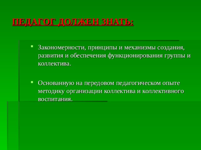 ПЕДАГОГ ДОЛЖЕН ЗНАТЬ: Закономерности, принципы и механизмы создания, развития и обеспечения функционирования группы и коллектива.  Основанную на передовом педагогическом опыте методику организации коллектива и коллективного воспитания. 