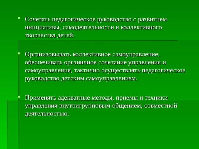 Сочетать педагогическое руководство с развитием инициативы, самодеятельности и коллективного творчества детей. Организовывать коллективное самоуправление, обеспечивать органичное сочетание управления и самоуправления, тактично осуществлять педагогическое руководство детским самоуправлением. Применять адекватные методы, приемы и техники управления внутригрупповым общением, совместной деятельностью. 