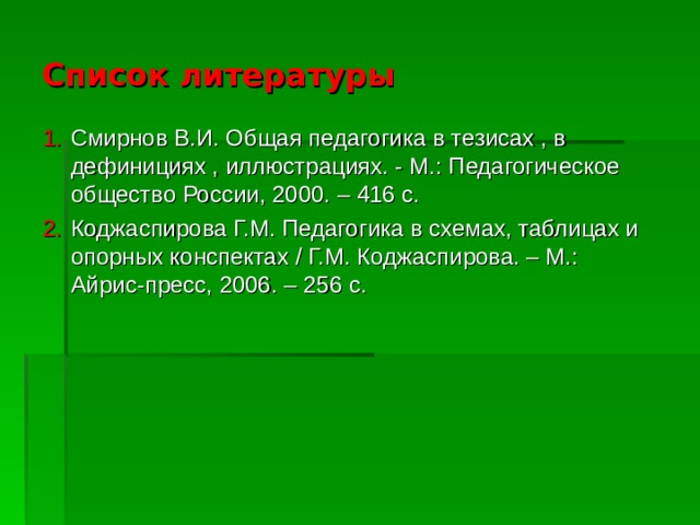 Список литературы Смирнов В.И. Общая педагогика в тезисах , в дефинициях , иллюстрациях. - М.: Педагогическое общество России, 2000. – 416 с. Коджаспирова Г.М. Педагогика в схемах, таблицах и опорных конспектах / Г.М. Коджаспирова. – М.: Айрис-пресс, 2006. – 256 с. 