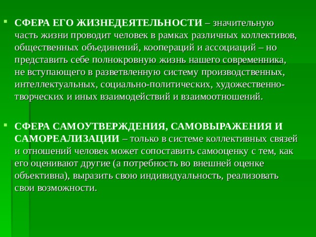 СФЕРА ЕГО ЖИЗНЕДЕЯТЕЛЬНОСТИ  – значительную часть жизни проводит человек в рамках различных коллективов, общественных объединений, коопераций и ассоциаций – но представить себе полнокровную жизнь нашего современника, не вступающего в разветвленную систему производственных, интеллектуальных, социально-политических, художественно-творческих и иных взаимодействий и взаимоотношений. СФЕРА САМОУТВЕРЖДЕНИЯ, САМОВЫРАЖЕНИЯ И САМОРЕАЛИЗАЦИИ – только в системе коллективных связей и отношений человек может сопоставить самооценку с тем, как его оценивают другие (а потребность во внешней оценке объективна), выразить свою индивидуальность, реализовать свои возможности. 